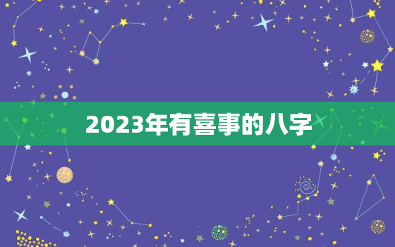 2023年有喜事的八字，2023年有喜事的八字日支为酉的人