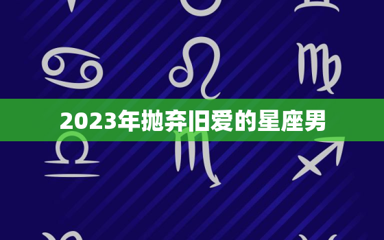 2023年抛弃旧爱的星座男，兜兜转转还是会在一起的星座配对