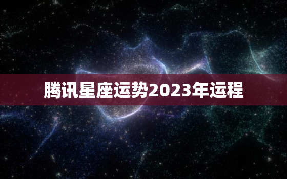 腾讯星座运势2023年运程，腾讯星座运势大全2018