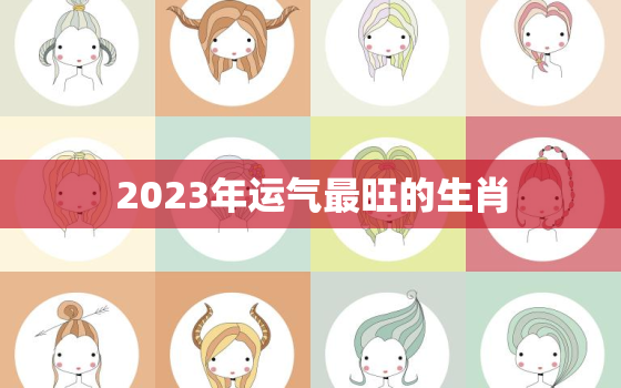 2023年运气最旺的生肖，2023年运气最旺的三大生肖