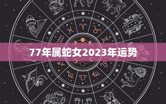 77年属蛇女2023年运势，77年属蛇女2023年运势完整版