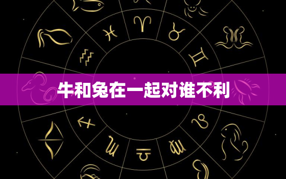 牛和兔在一起对谁不利，属兔人一生最克3个人