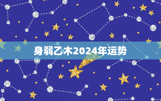 身弱乙木2024年运势，身弱乙木 壬寅年