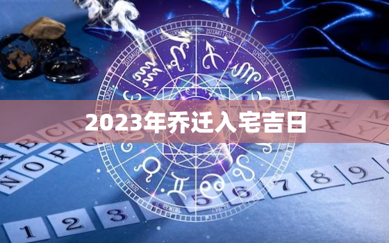 2023年乔迁入宅吉日，2023年乔迁入宅吉日二月份搬家