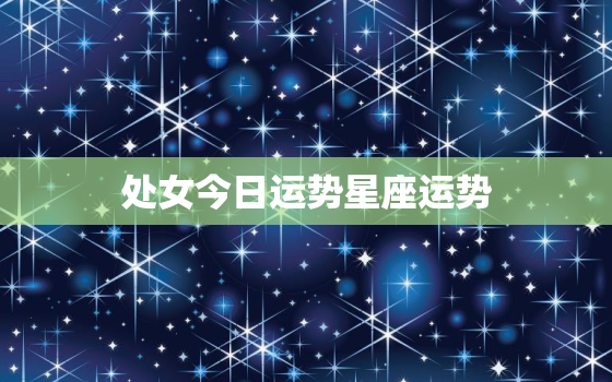 处女今日运势星座运势，处女今日运势星座运势2023年