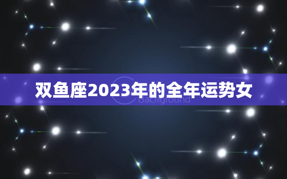 双鱼座2023年的全年运势女，属羊双鱼座2023年的全年运势女