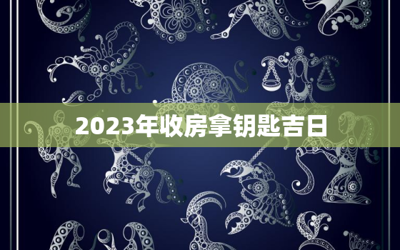 2023年收房拿钥匙吉日，2023年4月收房拿钥匙吉日