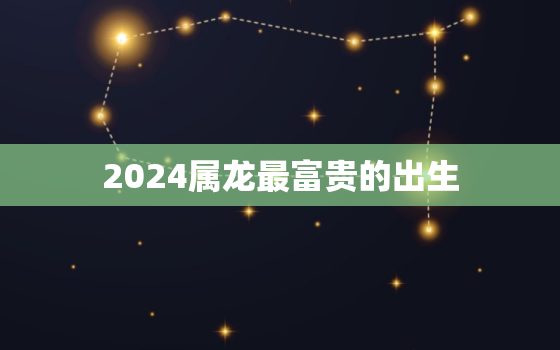 2024属龙最富贵的出生，2024属龙最富贵的出生男孩