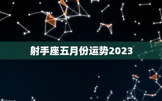 射手座五月份运势2023，射手座五月份运势2023年运程