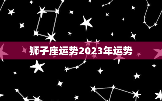 狮子座运势2023年运势，狮子座运势2023年运势详解唐立淇