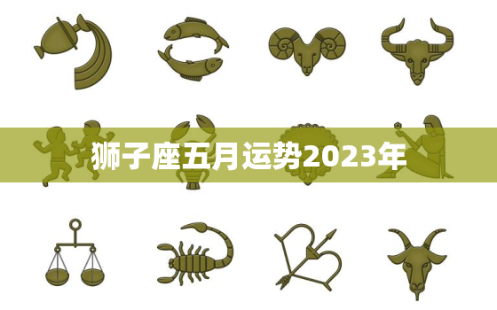 狮子座五月运势2023年，狮子座四月运势2023年