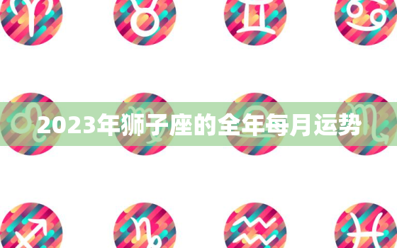 2023年狮子座的全年每月运势，狮子座每月运势2023年