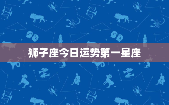 狮子座今日运势第一星座，狮子座今日运势第一星座网