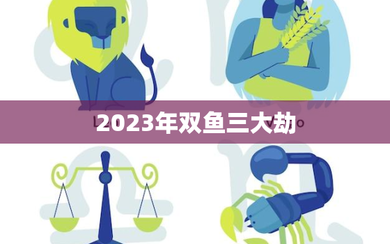 2023年双鱼三大劫，2023年巨蟹三大劫