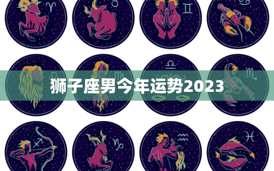 狮子座男今年运势2023，狮子座男今年运势2023年财运