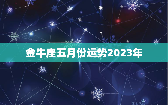 金牛座五月份运势2023年，金牛座五月份运势2023年运势如何