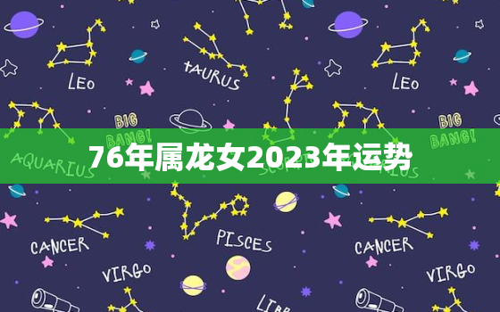 76年属龙女2023年运势，76年属龙女2023年运势及运程男性