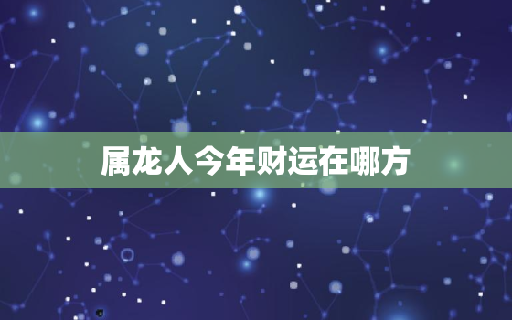 属龙人今年财运在哪方，属龙今年财运如何2021