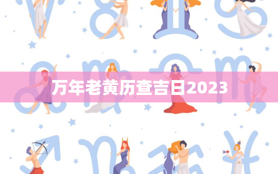 万年老黄历查吉日2023，万年老黄历查吉日吉时查询