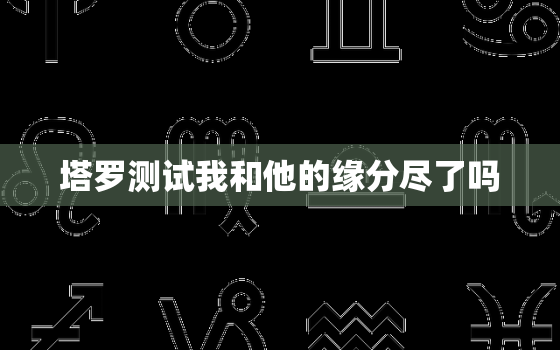 塔罗测试我和他的缘分尽了吗，塔罗牌测试我和他的感情走向