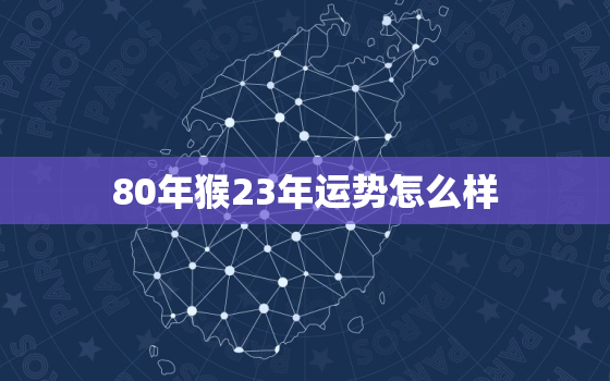 80年猴23年运势怎么样，80年属猴人2023年的全年运势