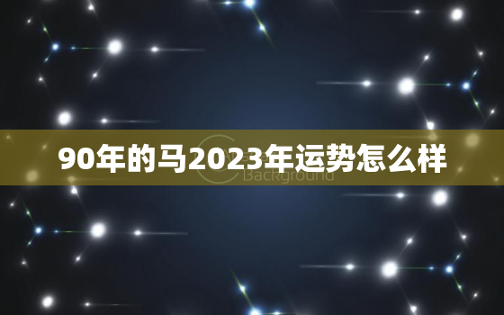 90年的马2023年运势怎么样，90年的马2023年运势怎么样女