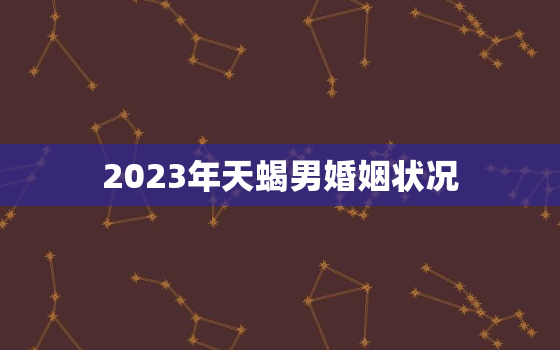 2023年天蝎男婚姻状况，2023天蝎几月遇正缘