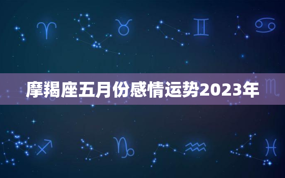 摩羯座五月份感情运势2023年，摩羯座5月份爱情运势