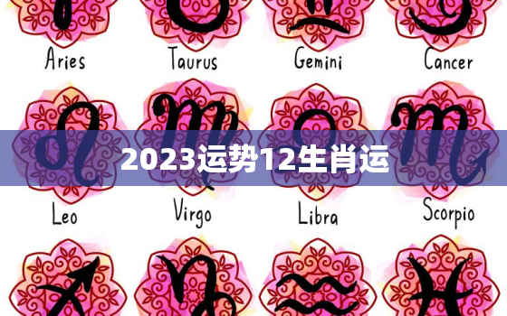 2023运势12生肖运，2023运势12生肖运势详解每月