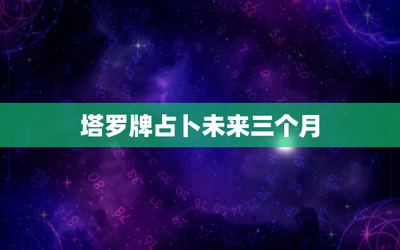 塔罗牌占卜未来三个月，塔罗牌占卜未来三个月感情走向