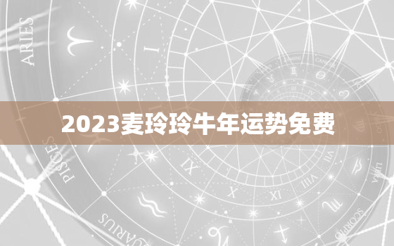 2023麦玲玲牛年运势免费，2023麦玲玲牛年运程