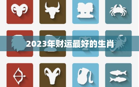 2023年财运最好的生肖，2023年财运最好的生肖和星座