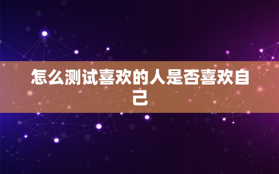 怎么测试喜欢的人是否喜欢自己，怎样测你喜欢的人是否喜欢你