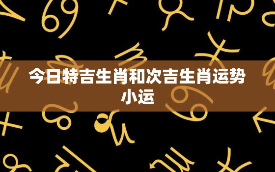 今日特吉生肖和次吉生肖运势小运，今日特吉生肖和次吉生肖运势小运青山共风雨