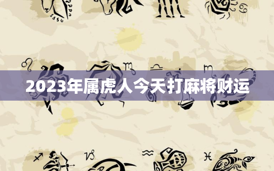 2023年属虎人今天打麻将财运，1986年属虎人2023年运势