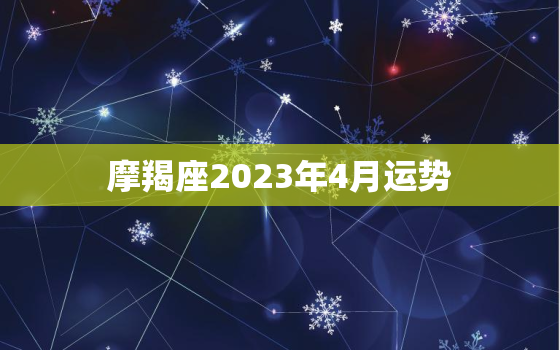 摩羯座2023年4月运势，摩羯座2023年4月运势王小亚