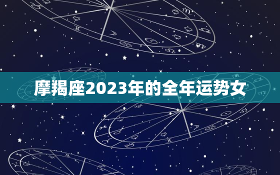摩羯座2023年的全年运势女，2023年摩羯座大预言