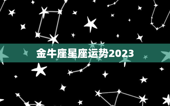 金牛座星座运势2023，金牛座星座运势2023年运程每日查询