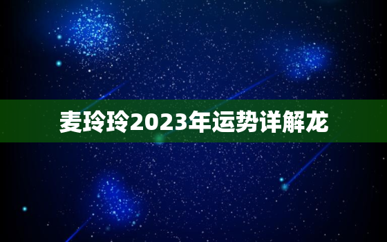 麦玲玲2023年运势详解龙，麦玲玲2023年运程十二生肖龙运程