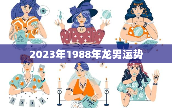 2023年1988年龙男运势，88年属龙男2023年的运势及每月运势