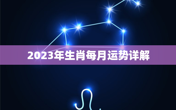 2023年生肖每月运势详解，2023年生肖每月运势详解最新