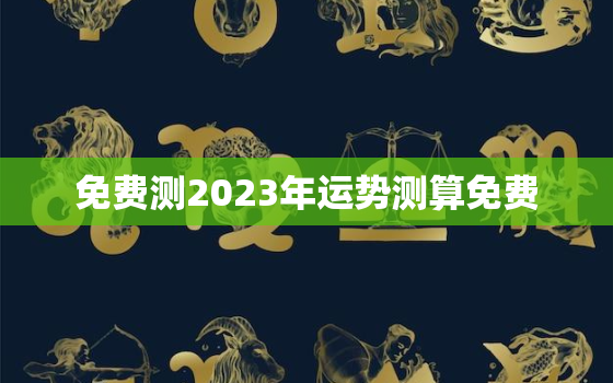 免费测2023年运势测算免费，运程测算2023