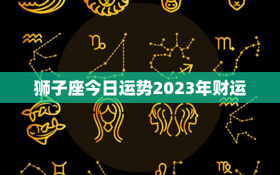 狮子座今日运势2023年财运，狮子座今年运势2023