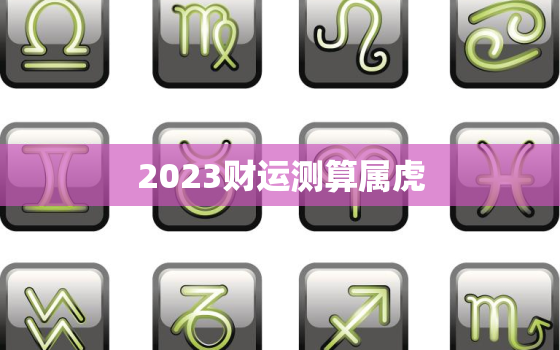 2023财运测算属虎，2023年属虎的运势和财运每月运势