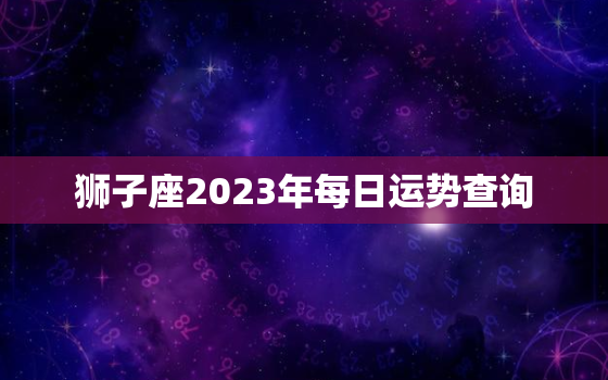 狮子座2023年每日运势查询，狮子座2o21年每月运势