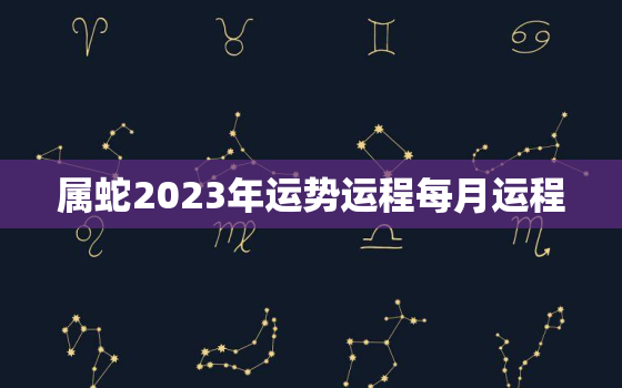 属蛇2023年运势运程每月运程，属蛇人2023年全年运势每月