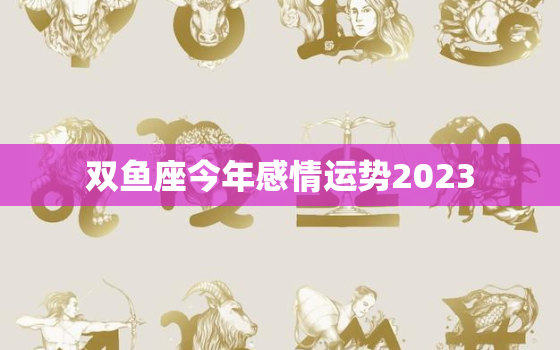 双鱼座今年感情运势2023，双鱼座今年感情运势2023年