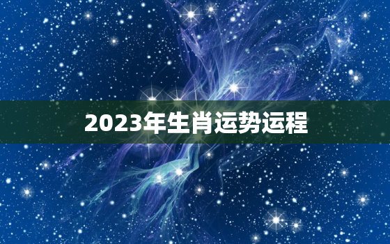 2023年生肖运势运程，2023年生肖运势运程每月运程