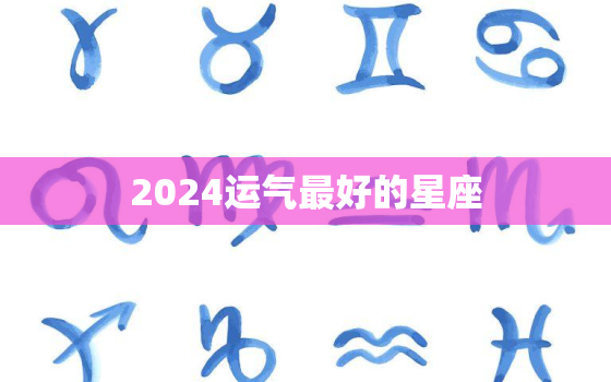 2024运气最好的星座，2023年最倒霉的星座