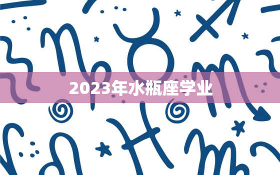 2023年水瓶座学业，2023年水瓶座学业怎么样